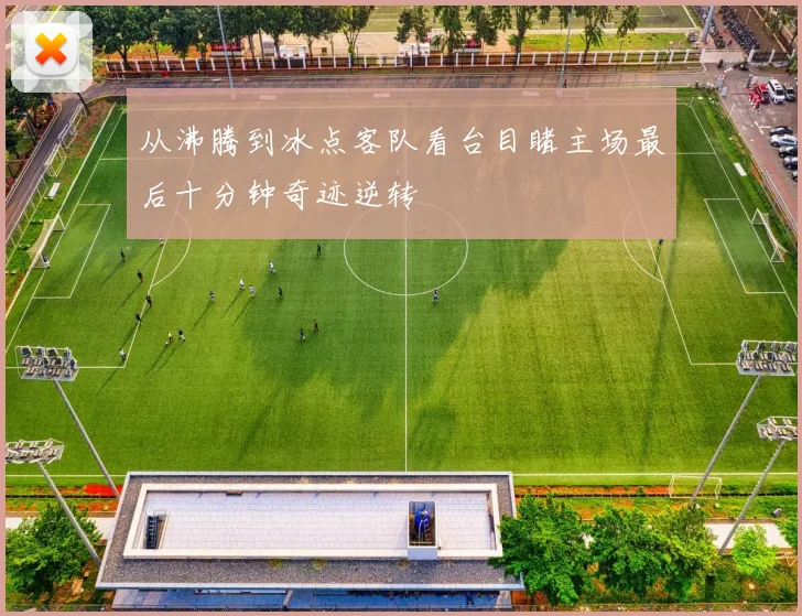 从沸腾到冰点客队看台目睹主场最后十分钟奇迹逆转