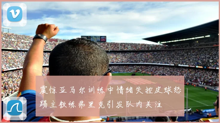 震惊亚马尔训练中情绪失控皮球怒踢主教练弗里克引发队内关注