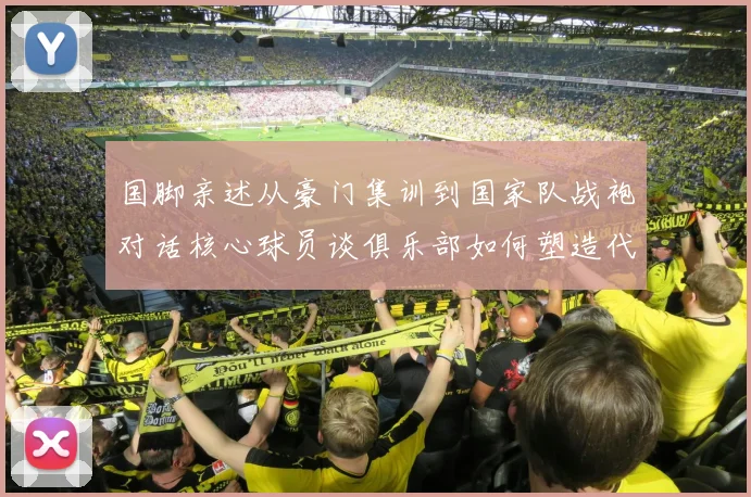国脚亲述从豪门集训到国家队战袍对话核心球员谈俱乐部如何塑造代表队基因